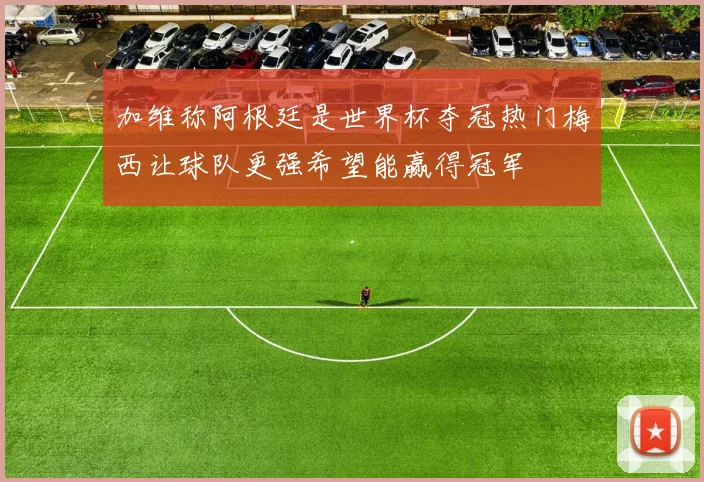 加维称阿根廷是世界杯夺冠热门梅西让球队更强希望能赢得冠军