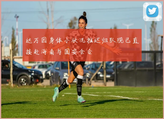 达万因身体小状况推迟归队现已直接赴海南与国安会合