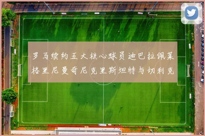罗马续约五大核心球员迪巴拉佩莱格里尼曼奇尼克里斯坦特与切利克共创未来