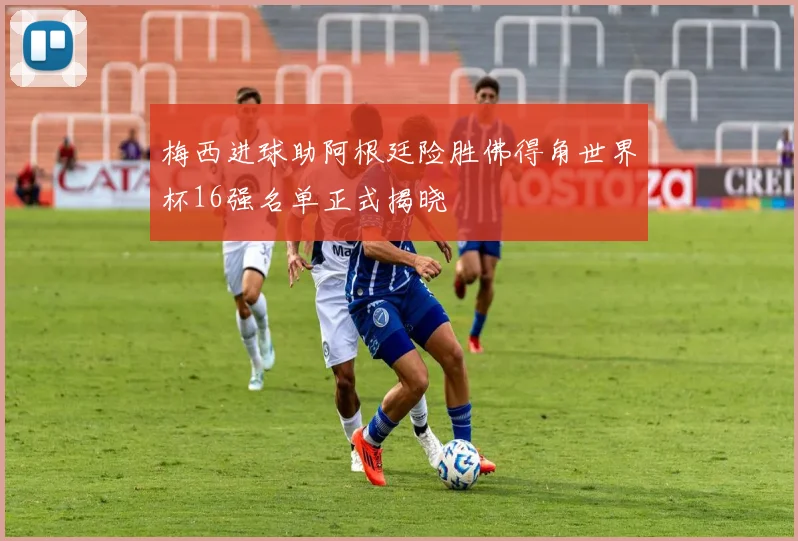 梅西进球助阿根廷险胜佛得角世界杯16强名单正式揭晓