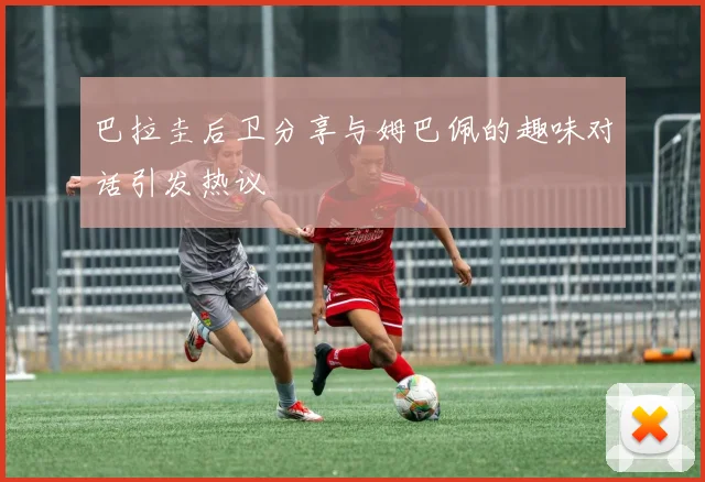 巴拉圭后卫分享与姆巴佩的趣味对话引发热议