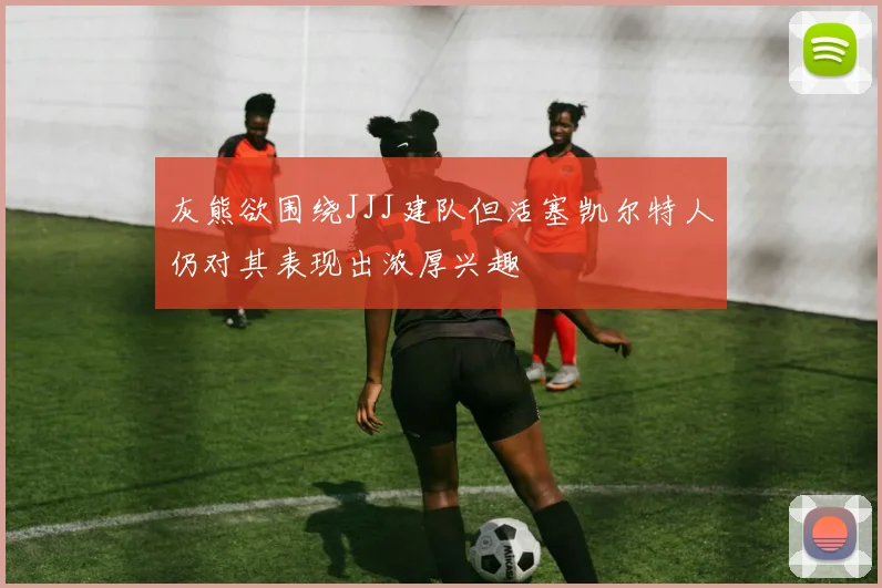灰熊欲围绕JJJ建队但活塞凯尔特人仍对其表现出浓厚兴趣