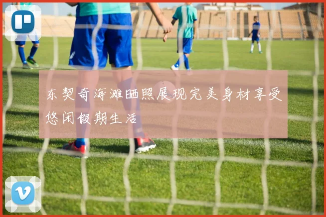 东契奇海滩晒照展现完美身材享受悠闲假期生活