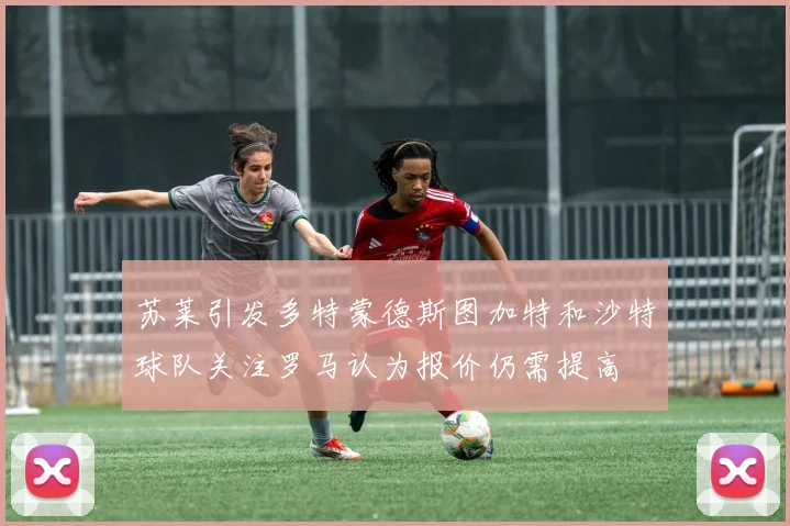 苏莱引发多特蒙德斯图加特和沙特球队关注罗马认为报价仍需提高