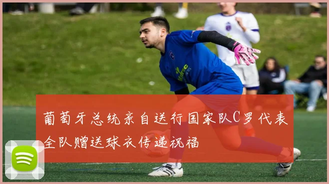 葡萄牙总统亲自送行国家队C罗代表全队赠送球衣传递祝福