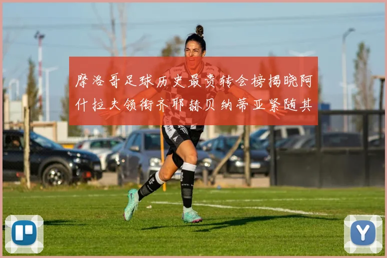 摩洛哥足球历史最贵转会榜揭晓阿什拉夫领衔齐耶赫贝纳蒂亚紧随其后