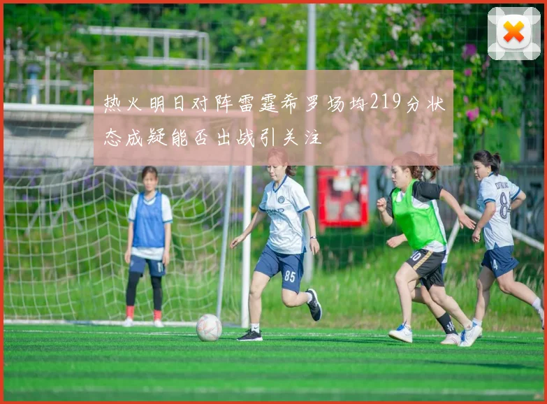 热火明日对阵雷霆希罗场均219分状态成疑能否出战引关注