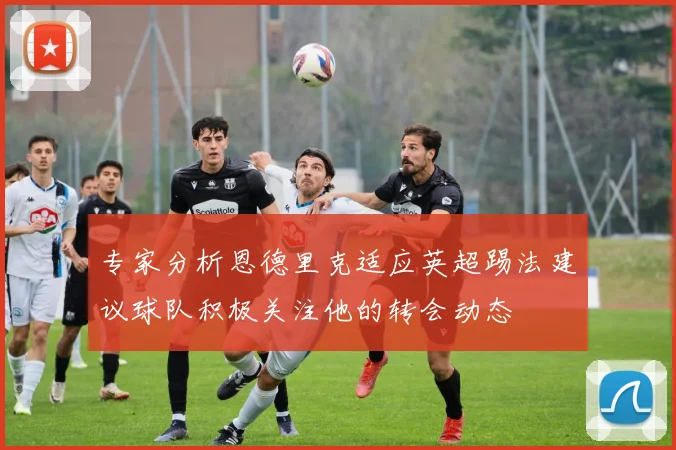 专家分析恩德里克适应英超踢法建议球队积极关注他的转会动态