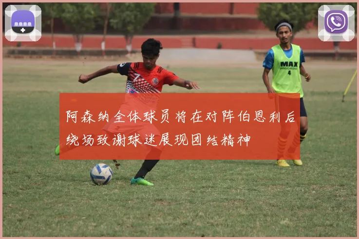阿森纳全体球员将在对阵伯恩利后绕场致谢球迷展现团结精神
