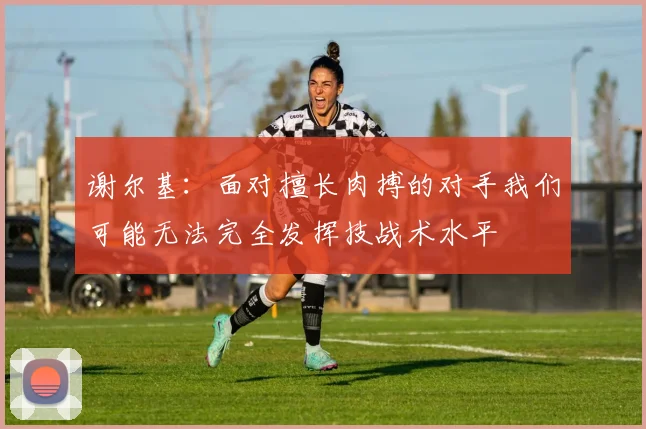 谢尔基：面对擅长肉搏的对手我们可能无法完全发挥技战术水平
