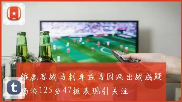 雄鹿客战马刺库兹马因病出战成疑场均125分47板表现引关注