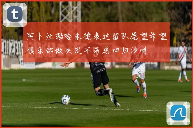 阿卜杜勒哈米德表达留队愿望希望俱乐部做决定不考虑回归沙特