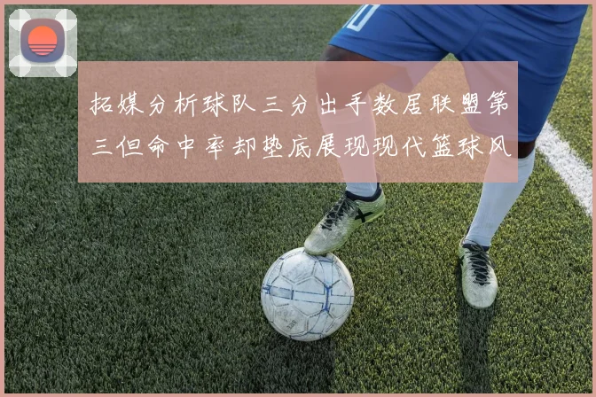 拓媒分析球队三分出手数居联盟第三但命中率却垫底展现现代篮球风格