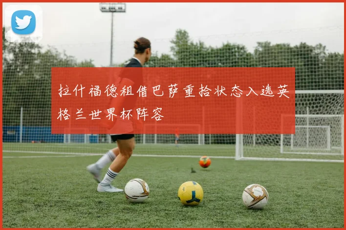 拉什福德租借巴萨重拾状态入选英格兰世界杯阵容