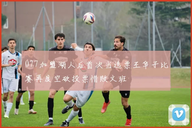 077加盟湖人后首次当选票王华子比赛再度空砍投票惜败文班
