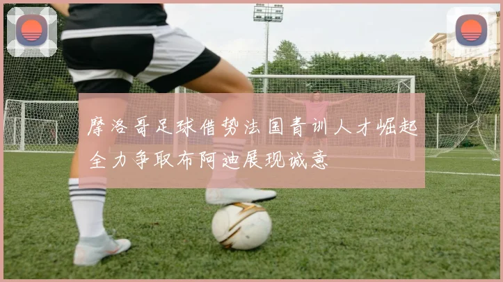 摩洛哥足球借势法国青训人才崛起全力争取布阿迪展现诚意