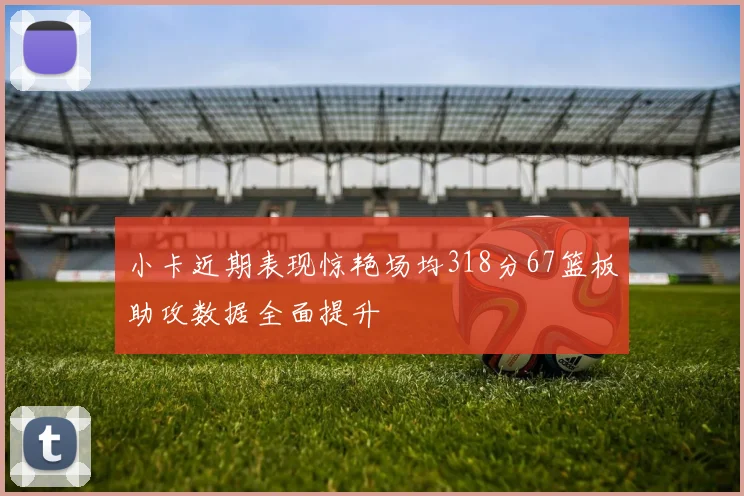 小卡近期表现惊艳场均318分67篮板助攻数据全面提升