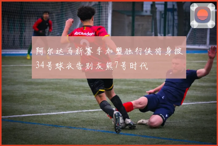 阿尔达马新赛季加盟独行侠将身披34号球衣告别灰熊7号时代