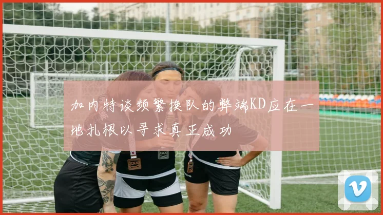 加内特谈频繁换队的弊端KD应在一地扎根以寻求真正成功