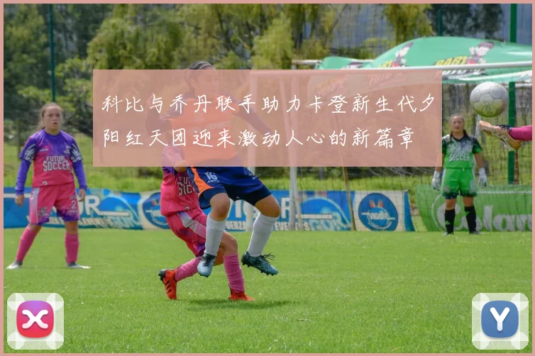 科比与乔丹联手助力卡登新生代夕阳红天团迎来激动人心的新篇章